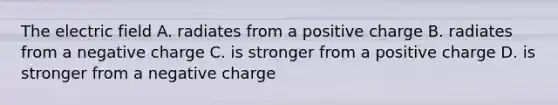 The electric field A. radiates from a positive charge B. radiates from a negative charge C. is stronger from a positive charge D. is stronger from a negative charge