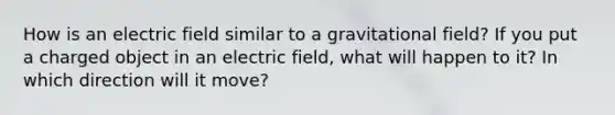 How is an electric field similar to a gravitational field? If you put a charged object in an electric field, what will happen to it? In which direction will it move?