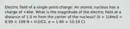 Electric field of a single point-charge: An atomic nucleus has a charge of +40e. What is the magnitude of the electric field at a distance of 1.0 m from the center of the nucleus? (k = 1/4πε0 = 8.99 × 109 N ∙ m2/C2, e = 1.60 × 10-19 C)