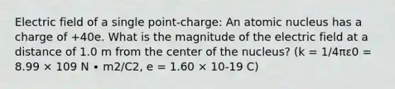 Electric field of a single point-charge: An atomic nucleus has a charge of +40e. What is the magnitude of the electric field at a distance of 1.0 m from the center of the nucleus? (k = 1/4πε0 = 8.99 × 109 N ∙ m2/C2, e = 1.60 × 10-19 C)