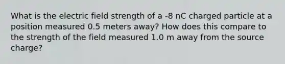 What is the electric field strength of a -8 nC charged particle at a position measured 0.5 meters away? How does this compare to the strength of the field measured 1.0 m away from the source charge?