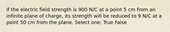 If the electric field strength is 900 N/C at a point 5 cm from an infinite plane of charge, its strength will be reduced to 9 N/C at a point 50 cm from the plane. Select one: True False