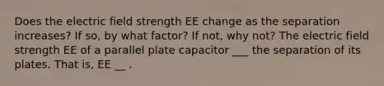 Does the electric field strength EE change as the separation increases? If so, by what factor? If not, why not? The electric field strength EE of a parallel plate capacitor ___ the separation of its plates. That is, EE __ .