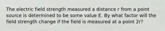 The electric field strength measured a distance r from a point source is determined to be some value E. By what factor will the field strength change if the field is measured at a point 2r?