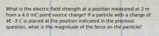 What is the electric field strength at a position measured at 2 m from a 4.0 mC point source charge? If a particle with a charge of 4E -3 C is placed at the position indicated in the previous question, what is the magnitude of the force on the particle?