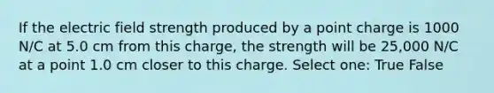 If the electric field strength produced by a point charge is 1000 N/C at 5.0 cm from this charge, the strength will be 25,000 N/C at a point 1.0 cm closer to this charge. Select one: True False