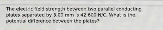 The electric field strength between two parallel conducting plates separated by 3.00 mm is 42,600 N/C. What is the potential difference between the plates?