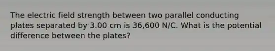 The electric field strength between two parallel conducting plates separated by 3.00 cm is 36,600 N/C. What is the potential difference between the plates?