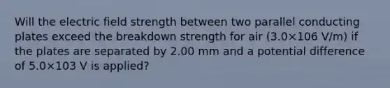 Will the electric field strength between two parallel conducting plates exceed the breakdown strength for air (3.0×106 V/m) if the plates are separated by 2.00 mm and a potential difference of 5.0×103 V is applied?