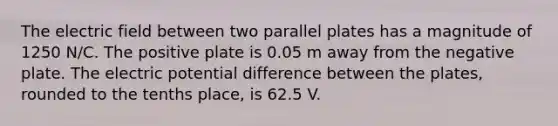 The electric field between two parallel plates has a magnitude of 1250 N/C. The positive plate is 0.05 m away from the negative plate. The electric potential difference between the plates, rounded to the tenths place, is 62.5 V.