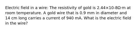 Electric field in a wire: The resistivity of gold is 2.44×10-8Ω·m at room temperature. A gold wire that is 0.9 mm in diameter and 14 cm long carries a current of 940 mA. What is the electric field in the wire?