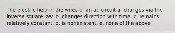 The electric field in the wires of an ac circuit a. changes via the inverse square law. b. changes direction with time. c. remains relatively constant. d. is nonexistent. e. none of the above