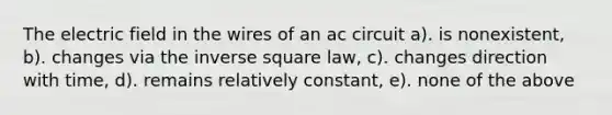 The electric field in the wires of an ac circuit a). is nonexistent, b). changes via the inverse square law, c). changes direction with time, d). remains relatively constant, e). none of the above