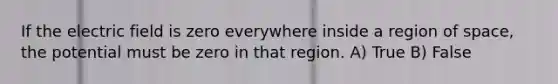 If the electric field is zero everywhere inside a region of space, the potential must be zero in that region. A) True B) False