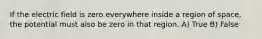 If the electric field is zero everywhere inside a region of space, the potential must also be zero in that region. A) True B) False