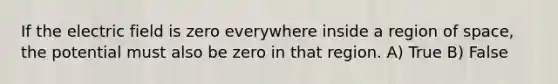 If the electric field is zero everywhere inside a region of space, the potential must also be zero in that region. A) True B) False