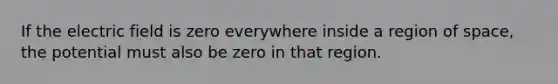 If the electric field is zero everywhere inside a region of space, the potential must also be zero in that region.