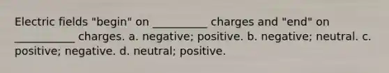 Electric fields "begin" on __________ charges and "end" on ___________ charges. a. negative; positive. b. negative; neutral. c. positive; negative. d. neutral; positive.