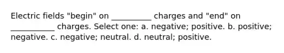 Electric fields "begin" on __________ charges and "end" on ___________ charges. Select one: a. negative; positive. b. positive; negative. c. negative; neutral. d. neutral; positive.