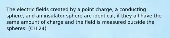 The electric fields created by a point charge, a conducting sphere, and an insulator sphere are identical, if they all have the same amount of charge and the field is measured outside the spheres. (CH 24)