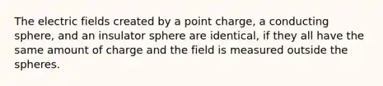 The electric fields created by a point charge, a conducting sphere, and an insulator sphere are identical, if they all have the same amount of charge and the field is measured outside the spheres.