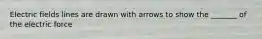 Electric fields lines are drawn with arrows to show the _______ of the electric force