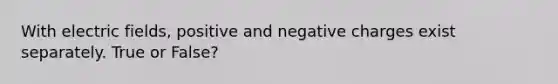 With electric fields, positive and negative charges exist separately. True or False?