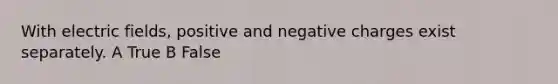 With electric fields, positive and negative charges exist separately. A True B False