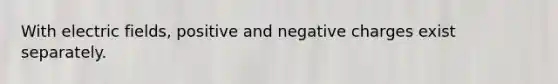 With electric fields, positive and negative charges exist separately.