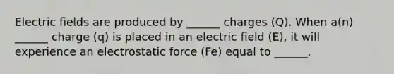 Electric fields are produced by ______ charges (Q). When a(n) ______ charge (q) is placed in an electric field (E), it will experience an electrostatic force (Fe) equal to ______.