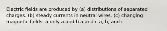 Electric fields are produced by (a) distributions of separated charges. (b) steady currents in neutral wires. (c) changing magnetic fields. a only a and b a and c a, b, and c