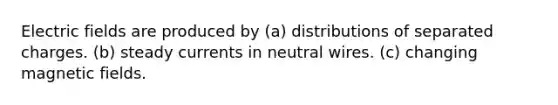 Electric fields are produced by (a) distributions of separated charges. (b) steady currents in neutral wires. (c) changing magnetic fields.