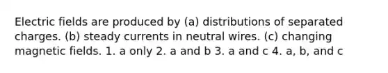 Electric fields are produced by (a) distributions of separated charges. (b) steady currents in neutral wires. (c) changing <a href='https://www.questionai.com/knowledge/kqorUT4tK2-magnetic-fields' class='anchor-knowledge'>magnetic fields</a>. 1. a only 2. a and b 3. a and c 4. a, b, and c