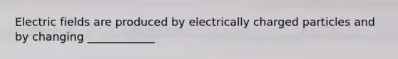 Electric fields are produced by electrically charged particles and by changing ____________