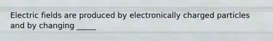 Electric fields are produced by electronically charged particles and by changing _____