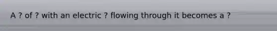A ? of ? with an electric ? flowing through it becomes a ?
