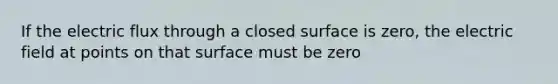 If the electric flux through a closed surface is zero, the electric field at points on that surface must be zero