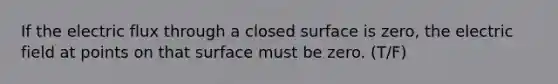 If the electric flux through a closed surface is zero, the electric field at points on that surface must be zero. (T/F)