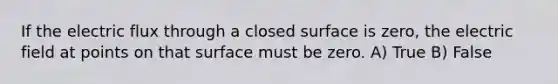 If the electric flux through a closed surface is zero, the electric field at points on that surface must be zero. A) True B) False