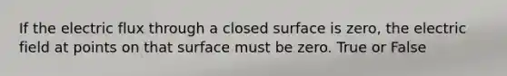 If the electric flux through a closed surface is zero, the electric field at points on that surface must be zero. True or False