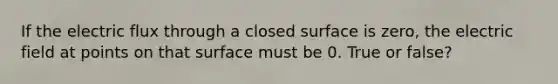 If the electric flux through a closed surface is zero, the electric field at points on that surface must be 0. True or false?