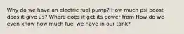 Why do we have an electric fuel pump? How much psi boost does it give us? Where does it get its power from How do we even know how much fuel we have in our tank?