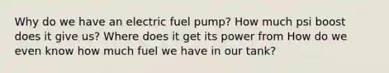 Why do we have an electric fuel pump? How much psi boost does it give us? Where does it get its power from How do we even know how much fuel we have in our tank?