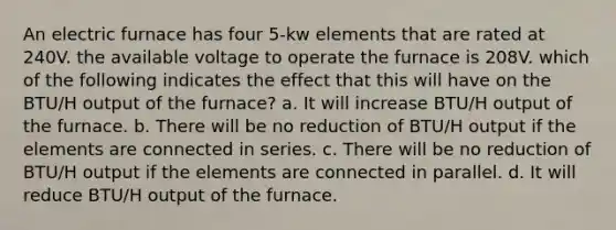 An electric furnace has four 5-kw elements that are rated at 240V. the available voltage to operate the furnace is 208V. which of the following indicates the effect that this will have on the BTU/H output of the furnace? a. It will increase BTU/H output of the furnace. b. There will be no reduction of BTU/H output if the elements are connected in series. c. There will be no reduction of BTU/H output if the elements are connected in parallel. d. It will reduce BTU/H output of the furnace.