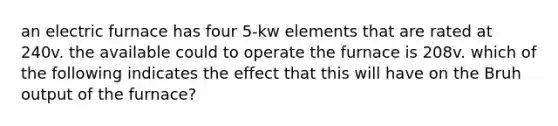 an electric furnace has four 5-kw elements that are rated at 240v. the available could to operate the furnace is 208v. which of the following indicates the effect that this will have on the Bruh output of the furnace?