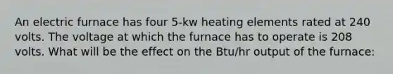 An electric furnace has four 5-kw heating elements rated at 240 volts. The voltage at which the furnace has to operate is 208 volts. What will be the effect on the Btu/hr output of the furnace: