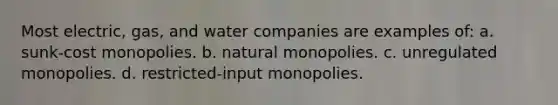 Most electric, gas, and water companies are examples of: a. sunk-cost monopolies. b. natural monopolies. c. unregulated monopolies. d. restricted-input monopolies.