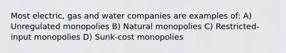 Most electric, gas and water companies are examples of: A) Unregulated monopolies B) Natural monopolies C) Restricted-input monopolies D) Sunk-cost monopolies