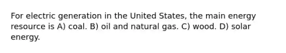 For electric generation in the United States, the main energy resource is A) coal. B) oil and natural gas. C) wood. D) solar energy.