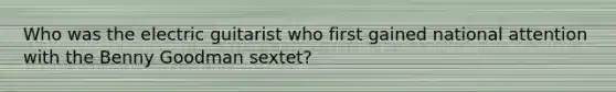 Who was the electric guitarist who first gained national attention with the Benny Goodman sextet?
